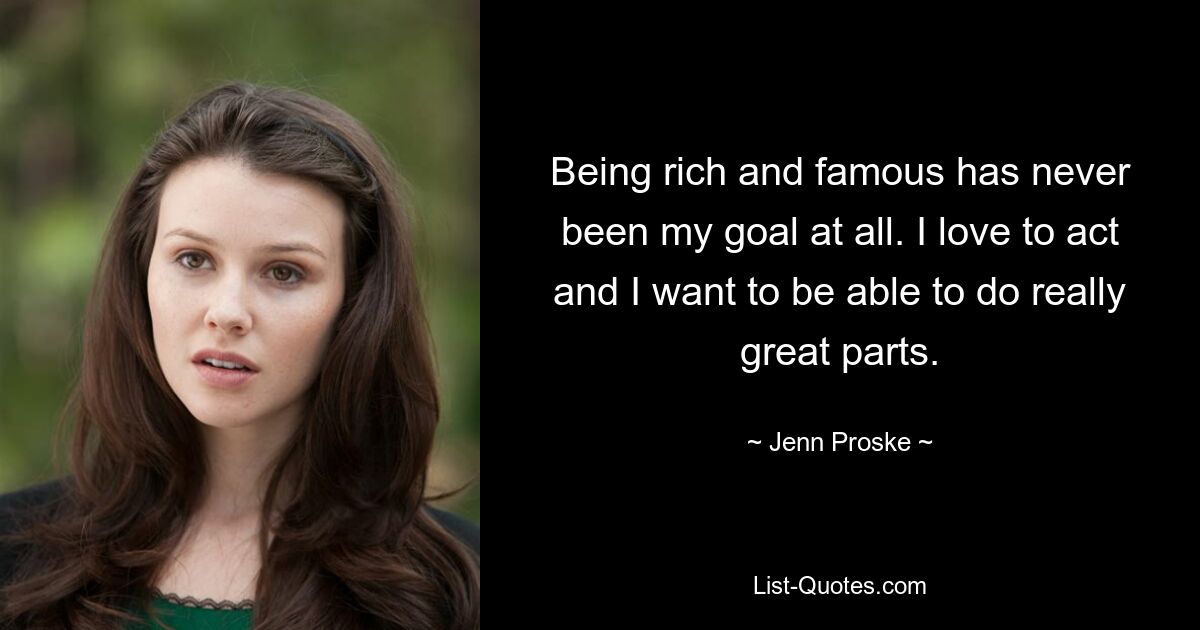 Being rich and famous has never been my goal at all. I love to act and I want to be able to do really great parts. — © Jenn Proske