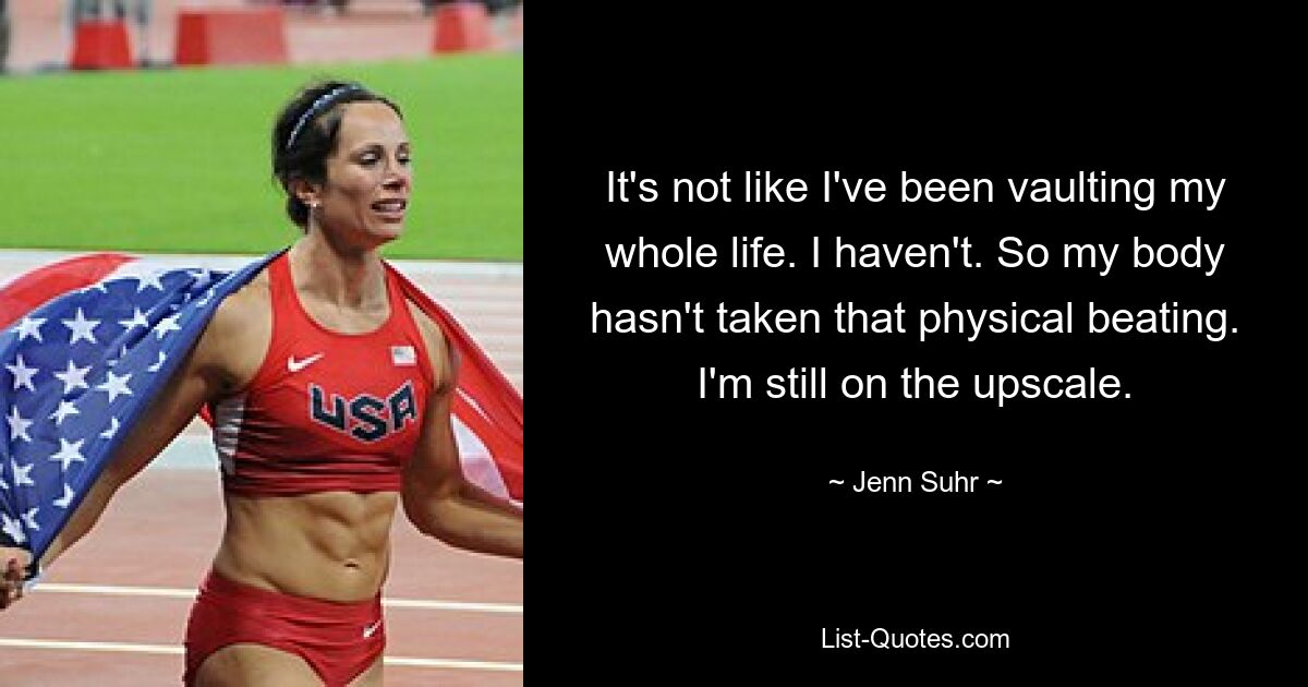 It's not like I've been vaulting my whole life. I haven't. So my body hasn't taken that physical beating. I'm still on the upscale. — © Jenn Suhr