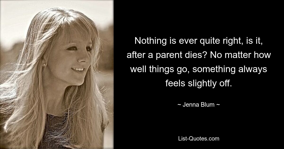 Nothing is ever quite right, is it, after a parent dies? No matter how well things go, something always feels slightly off. — © Jenna Blum