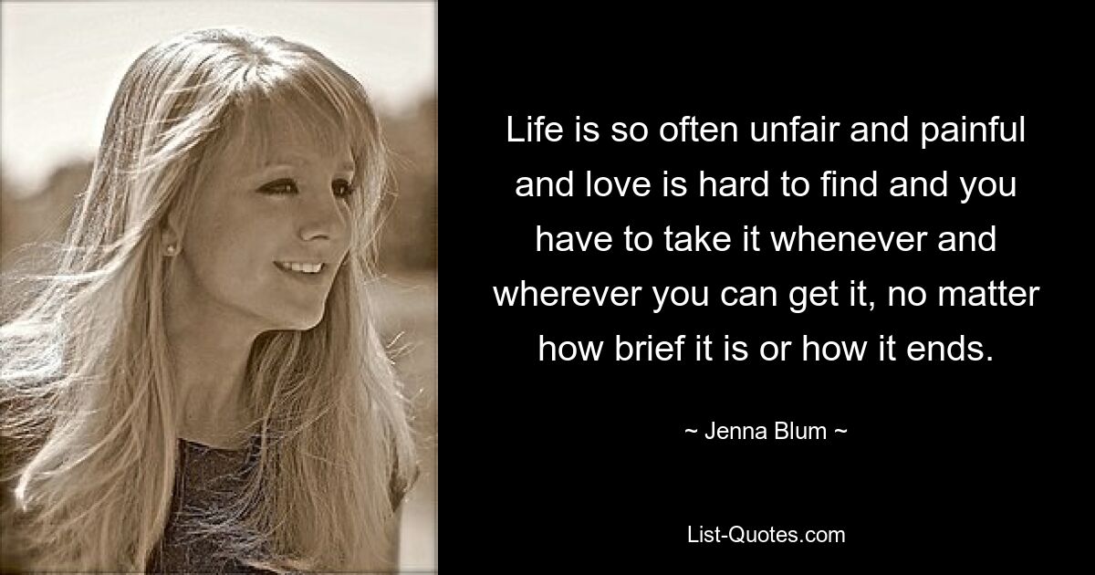 Life is so often unfair and painful and love is hard to find and you have to take it whenever and wherever you can get it, no matter how brief it is or how it ends. — © Jenna Blum