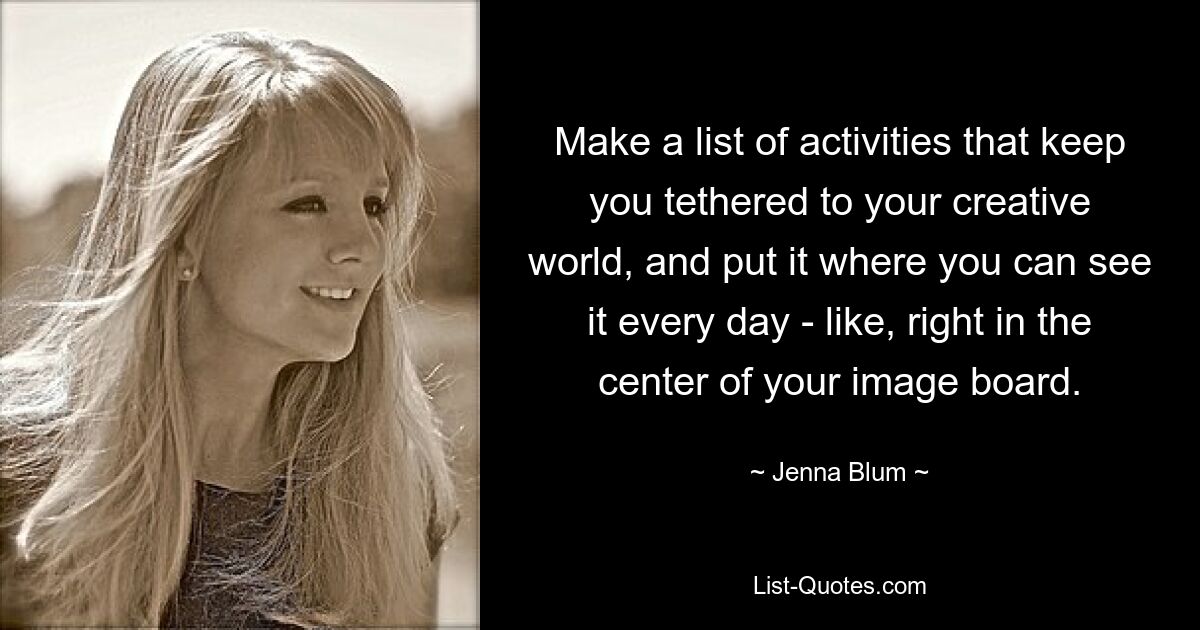 Make a list of activities that keep you tethered to your creative world, and put it where you can see it every day - like, right in the center of your image board. — © Jenna Blum