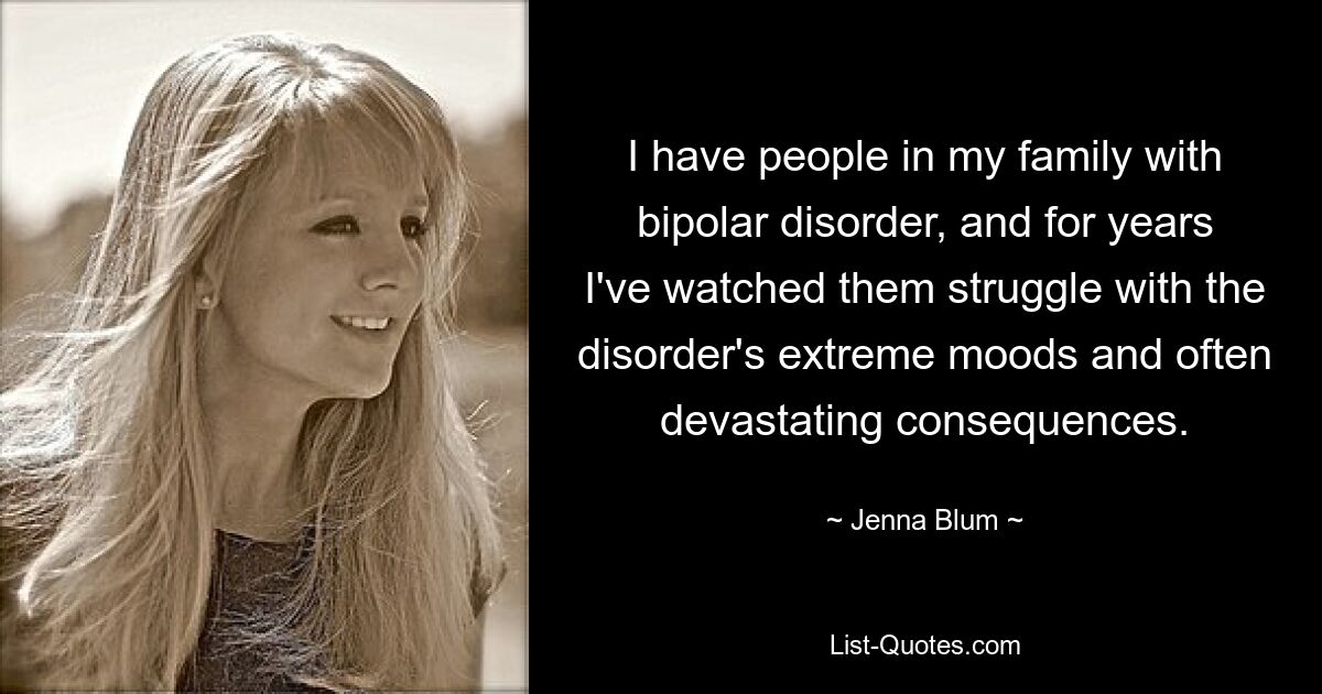 I have people in my family with bipolar disorder, and for years I've watched them struggle with the disorder's extreme moods and often devastating consequences. — © Jenna Blum