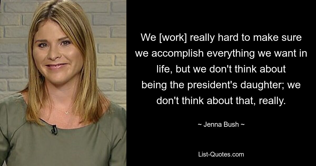 We [work] really hard to make sure we accomplish everything we want in life, but we don't think about being the president's daughter; we don't think about that, really. — © Jenna Bush