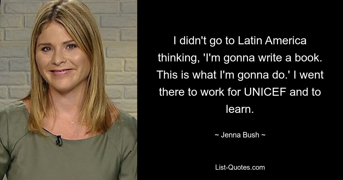 I didn't go to Latin America thinking, 'I'm gonna write a book. This is what I'm gonna do.' I went there to work for UNICEF and to learn. — © Jenna Bush