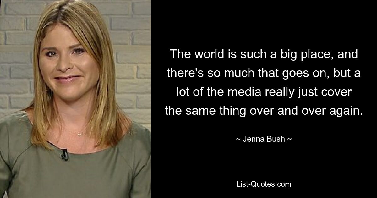 The world is such a big place, and there's so much that goes on, but a lot of the media really just cover the same thing over and over again. — © Jenna Bush