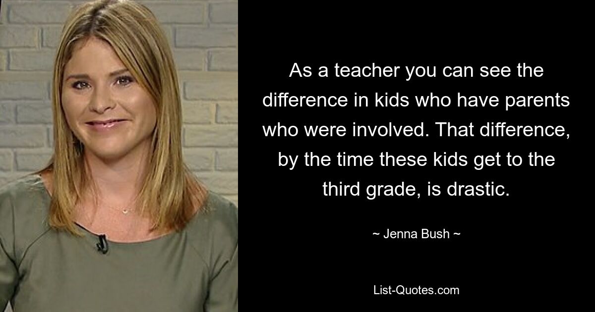 As a teacher you can see the difference in kids who have parents who were involved. That difference, by the time these kids get to the third grade, is drastic. — © Jenna Bush