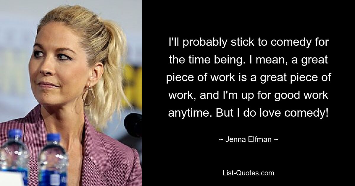 I'll probably stick to comedy for the time being. I mean, a great piece of work is a great piece of work, and I'm up for good work anytime. But I do love comedy! — © Jenna Elfman