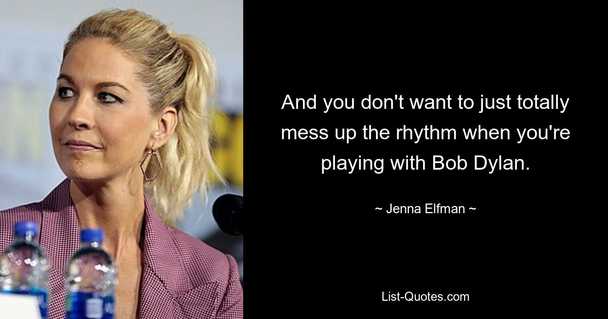 And you don't want to just totally mess up the rhythm when you're playing with Bob Dylan. — © Jenna Elfman