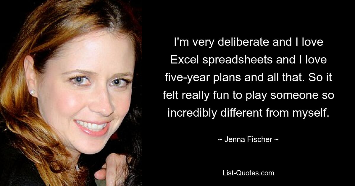 I'm very deliberate and I love Excel spreadsheets and I love five-year plans and all that. So it felt really fun to play someone so incredibly different from myself. — © Jenna Fischer