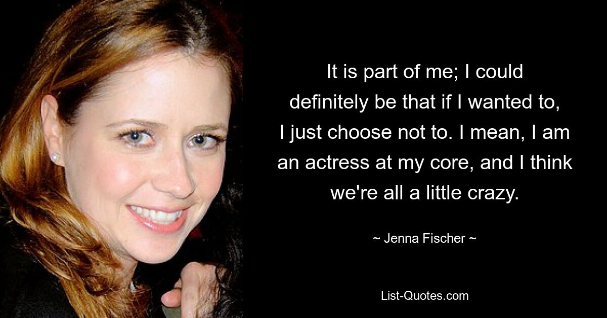 It is part of me; I could definitely be that if I wanted to, I just choose not to. I mean, I am an actress at my core, and I think we're all a little crazy. — © Jenna Fischer