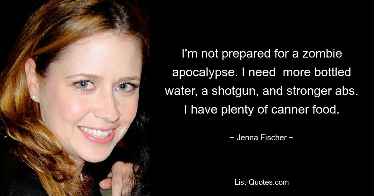 I'm not prepared for a zombie apocalypse. I need  more bottled water, a shotgun, and stronger abs. I have plenty of canner food. — © Jenna Fischer