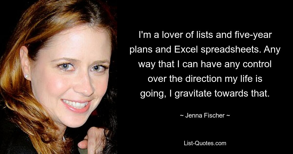 I'm a lover of lists and five-year plans and Excel spreadsheets. Any way that I can have any control over the direction my life is going, I gravitate towards that. — © Jenna Fischer