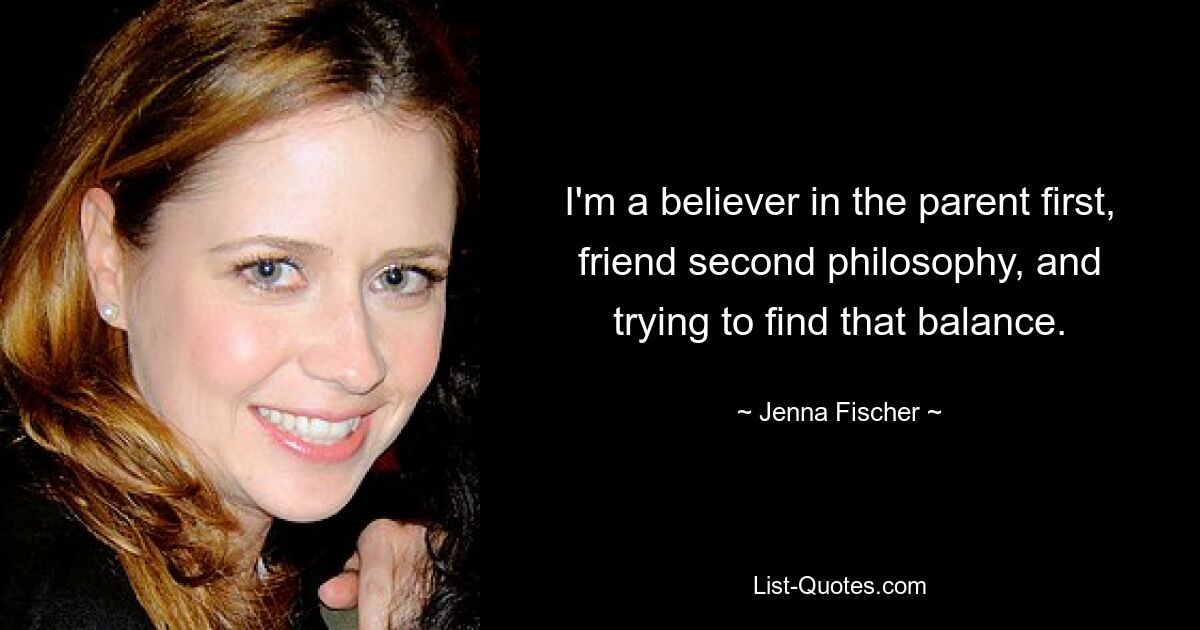 I'm a believer in the parent first, friend second philosophy, and trying to find that balance. — © Jenna Fischer