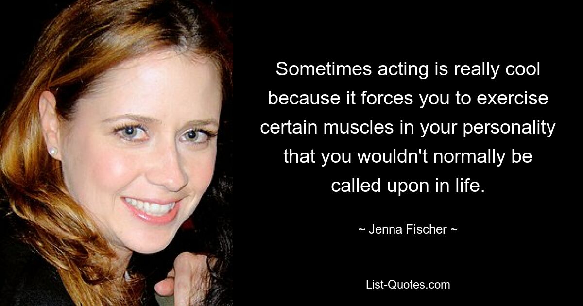 Sometimes acting is really cool because it forces you to exercise certain muscles in your personality that you wouldn't normally be called upon in life. — © Jenna Fischer