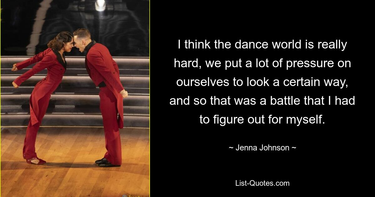 I think the dance world is really hard, we put a lot of pressure on ourselves to look a certain way, and so that was a battle that I had to figure out for myself. — © Jenna Johnson