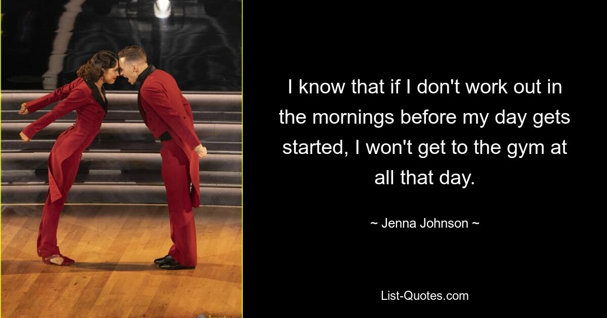 I know that if I don't work out in the mornings before my day gets started, I won't get to the gym at all that day. — © Jenna Johnson