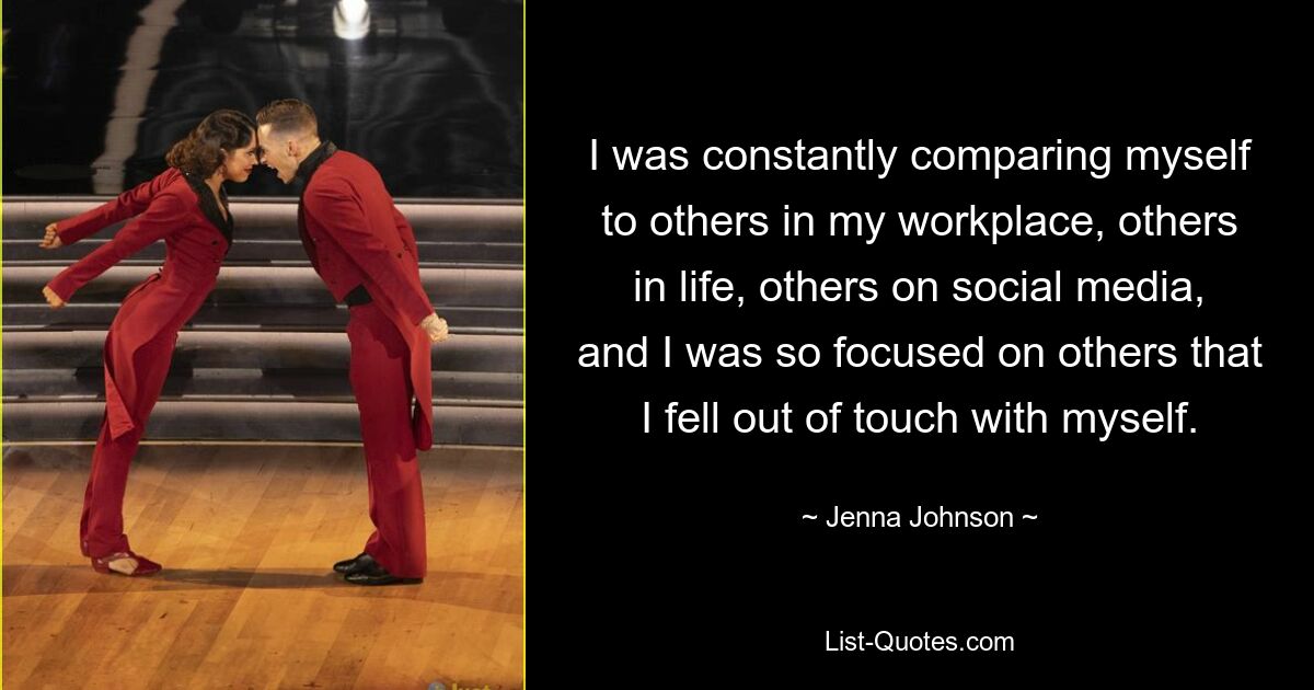 I was constantly comparing myself to others in my workplace, others in life, others on social media, and I was so focused on others that I fell out of touch with myself. — © Jenna Johnson