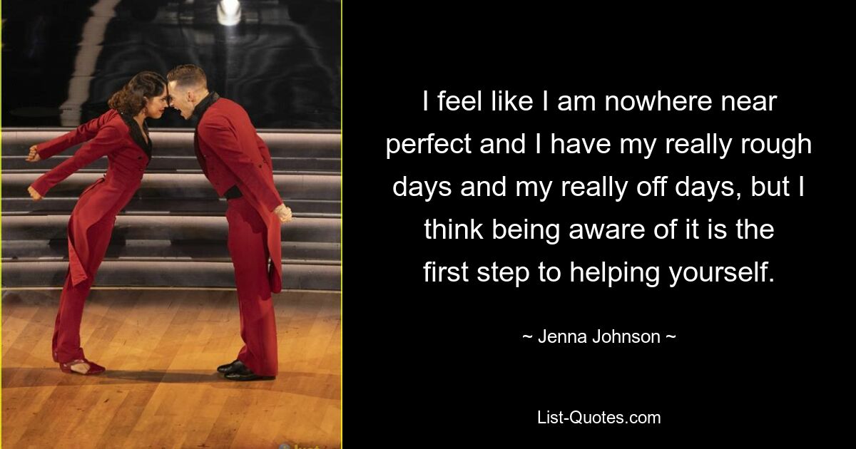 I feel like I am nowhere near perfect and I have my really rough days and my really off days, but I think being aware of it is the first step to helping yourself. — © Jenna Johnson