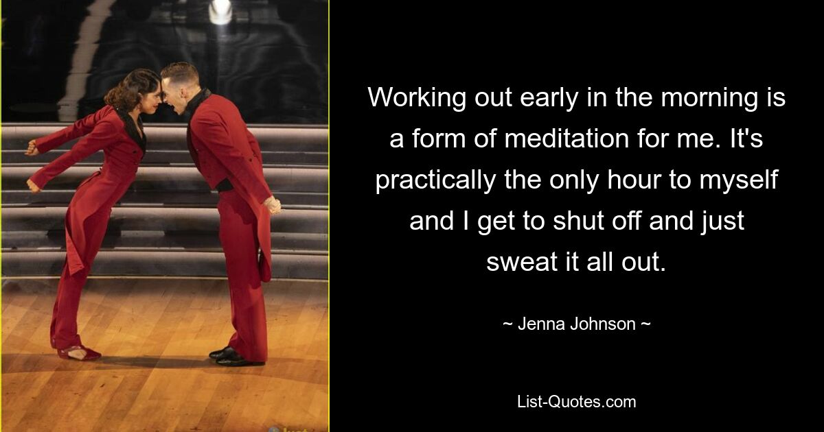 Working out early in the morning is a form of meditation for me. It's practically the only hour to myself and I get to shut off and just sweat it all out. — © Jenna Johnson