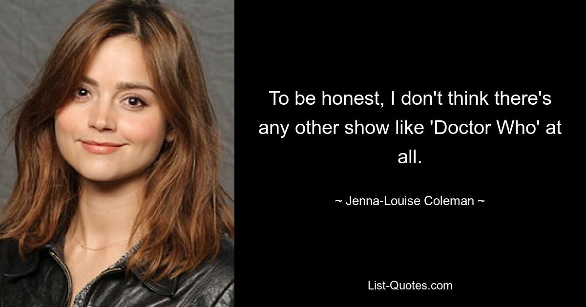 To be honest, I don't think there's any other show like 'Doctor Who' at all. — © Jenna-Louise Coleman