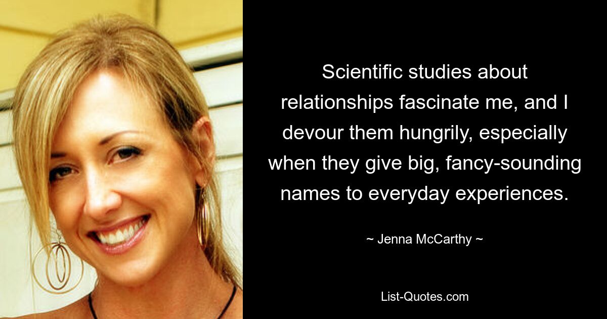 Scientific studies about relationships fascinate me, and I devour them hungrily, especially when they give big, fancy-sounding names to everyday experiences. — © Jenna McCarthy