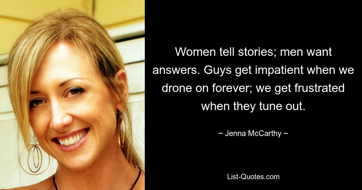 Women tell stories; men want answers. Guys get impatient when we drone on forever; we get frustrated when they tune out. — © Jenna McCarthy