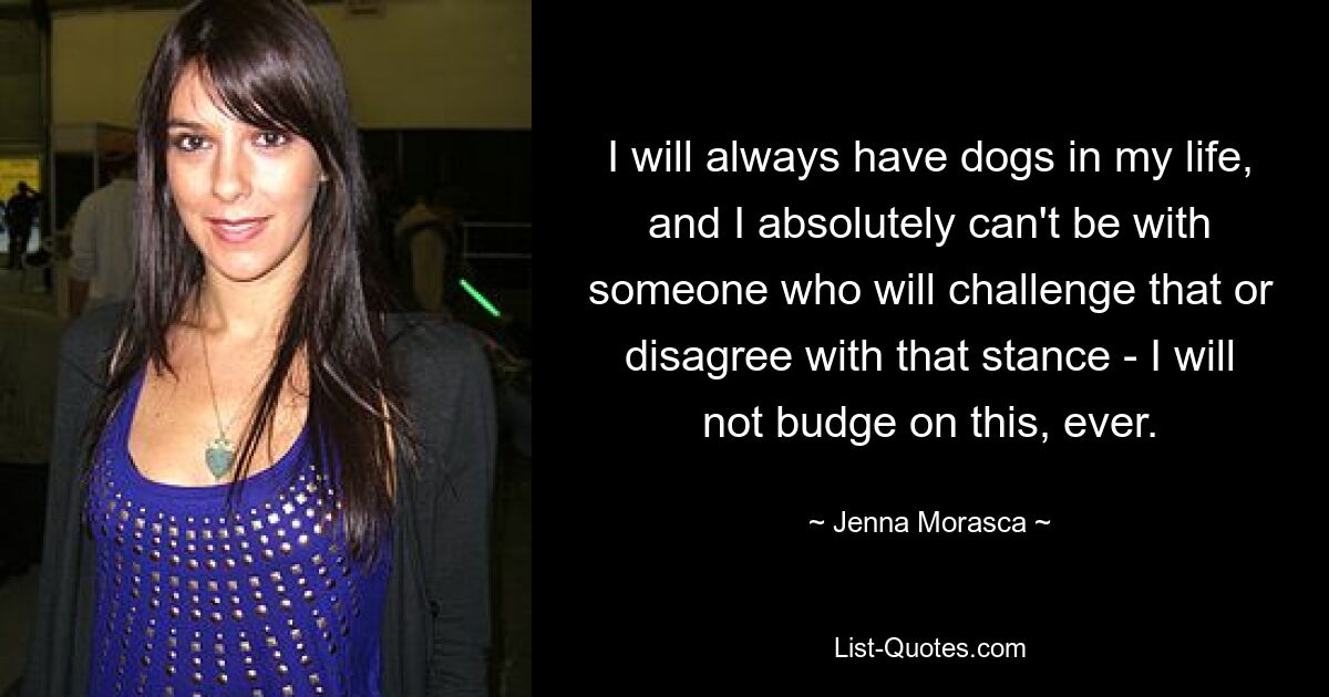 I will always have dogs in my life, and I absolutely can't be with someone who will challenge that or disagree with that stance - I will not budge on this, ever. — © Jenna Morasca