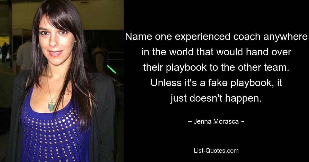 Name one experienced coach anywhere in the world that would hand over their playbook to the other team. Unless it's a fake playbook, it just doesn't happen. — © Jenna Morasca