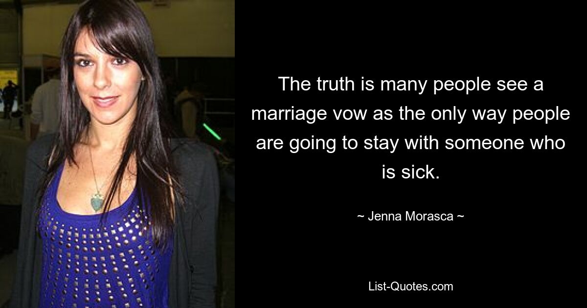 The truth is many people see a marriage vow as the only way people are going to stay with someone who is sick. — © Jenna Morasca