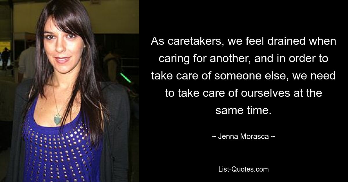 As caretakers, we feel drained when caring for another, and in order to take care of someone else, we need to take care of ourselves at the same time. — © Jenna Morasca