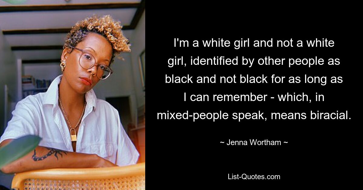 I'm a white girl and not a white girl, identified by other people as black and not black for as long as I can remember - which, in mixed-people speak, means biracial. — © Jenna Wortham