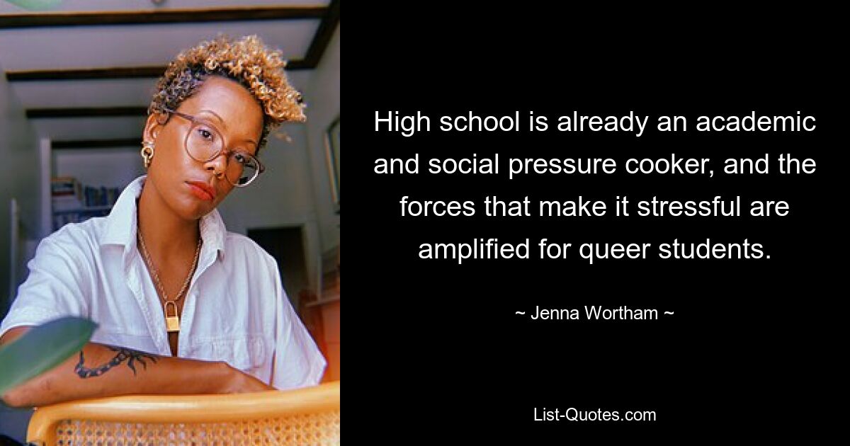 High school is already an academic and social pressure cooker, and the forces that make it stressful are amplified for queer students. — © Jenna Wortham