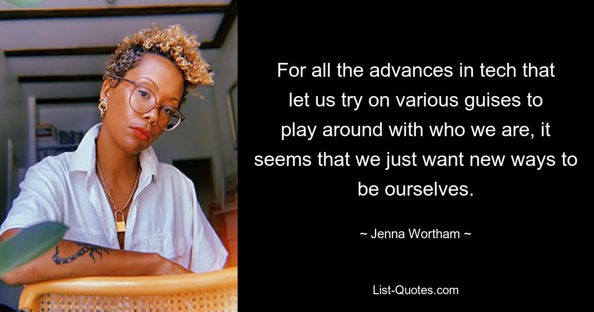 For all the advances in tech that let us try on various guises to play around with who we are, it seems that we just want new ways to be ourselves. — © Jenna Wortham