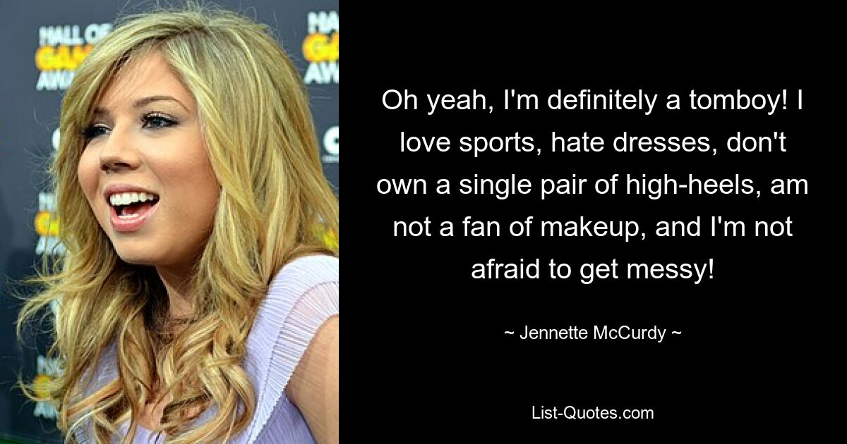 Oh yeah, I'm definitely a tomboy! I love sports, hate dresses, don't own a single pair of high-heels, am not a fan of makeup, and I'm not afraid to get messy! — © Jennette McCurdy