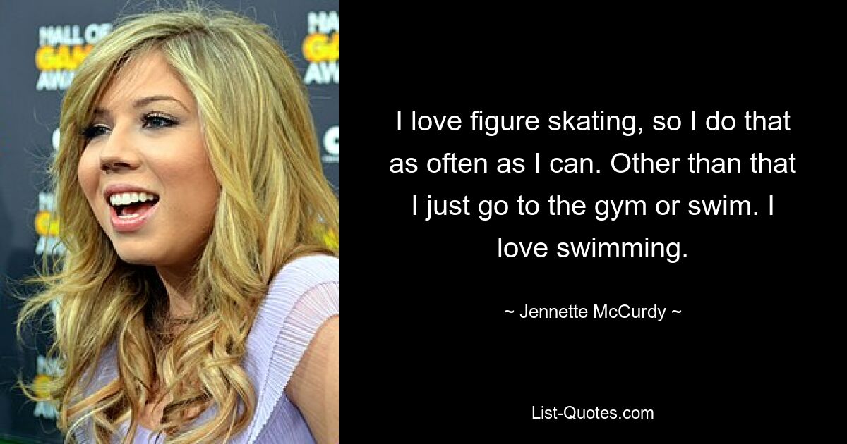 I love figure skating, so I do that as often as I can. Other than that I just go to the gym or swim. I love swimming. — © Jennette McCurdy