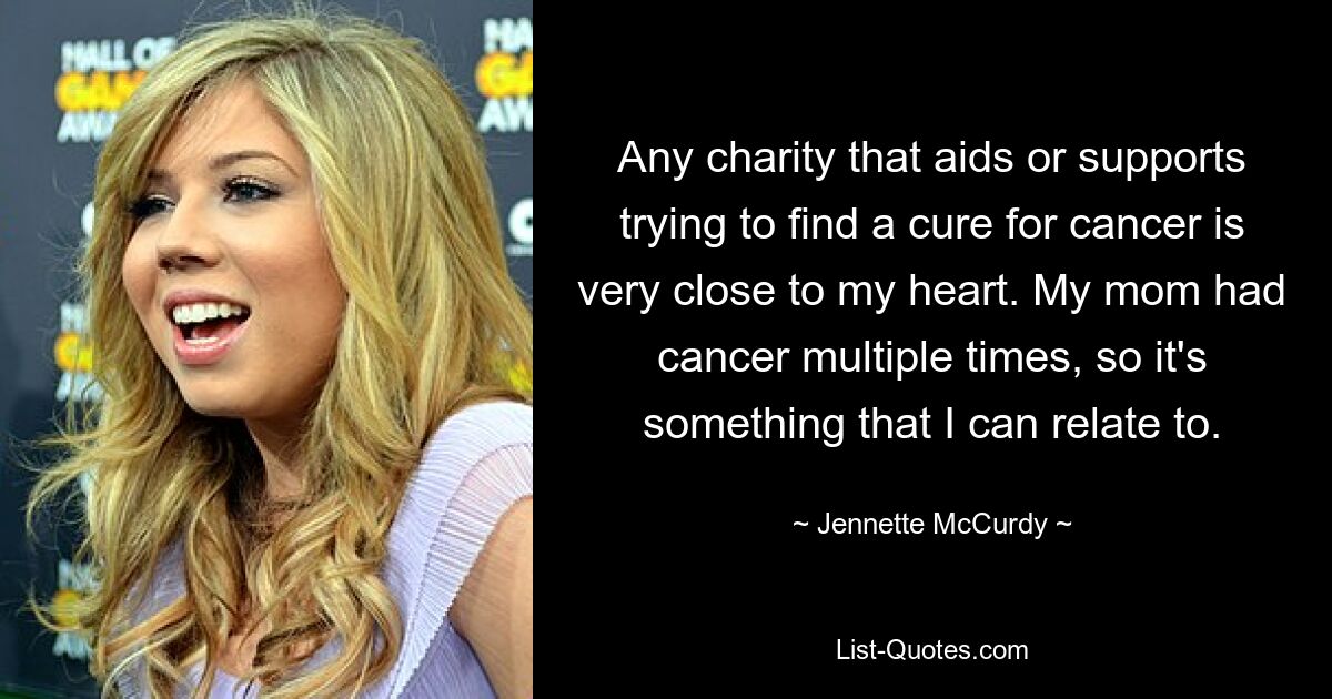 Any charity that aids or supports trying to find a cure for cancer is very close to my heart. My mom had cancer multiple times, so it's something that I can relate to. — © Jennette McCurdy