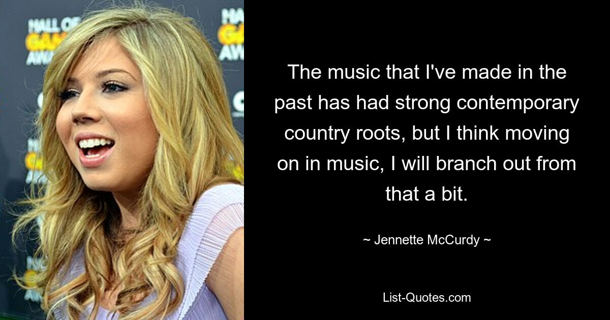 The music that I've made in the past has had strong contemporary country roots, but I think moving on in music, I will branch out from that a bit. — © Jennette McCurdy