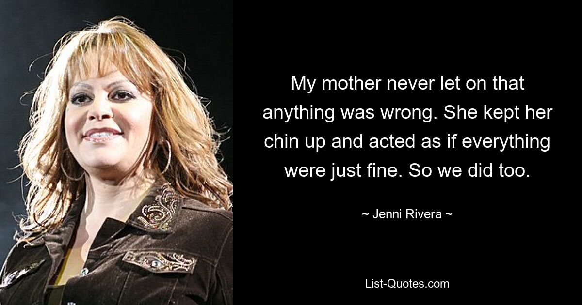 My mother never let on that anything was wrong. She kept her chin up and acted as if everything were just fine. So we did too. — © Jenni Rivera