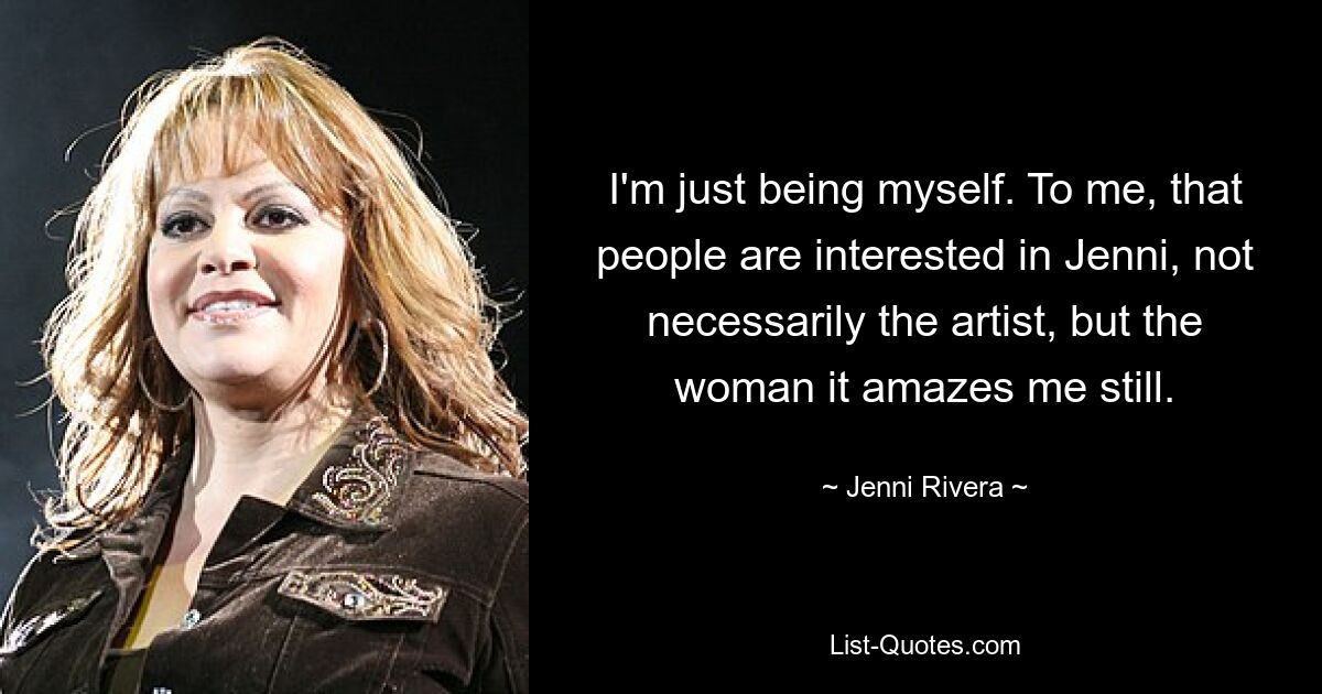 I'm just being myself. To me, that people are interested in Jenni, not necessarily the artist, but the woman it amazes me still. — © Jenni Rivera