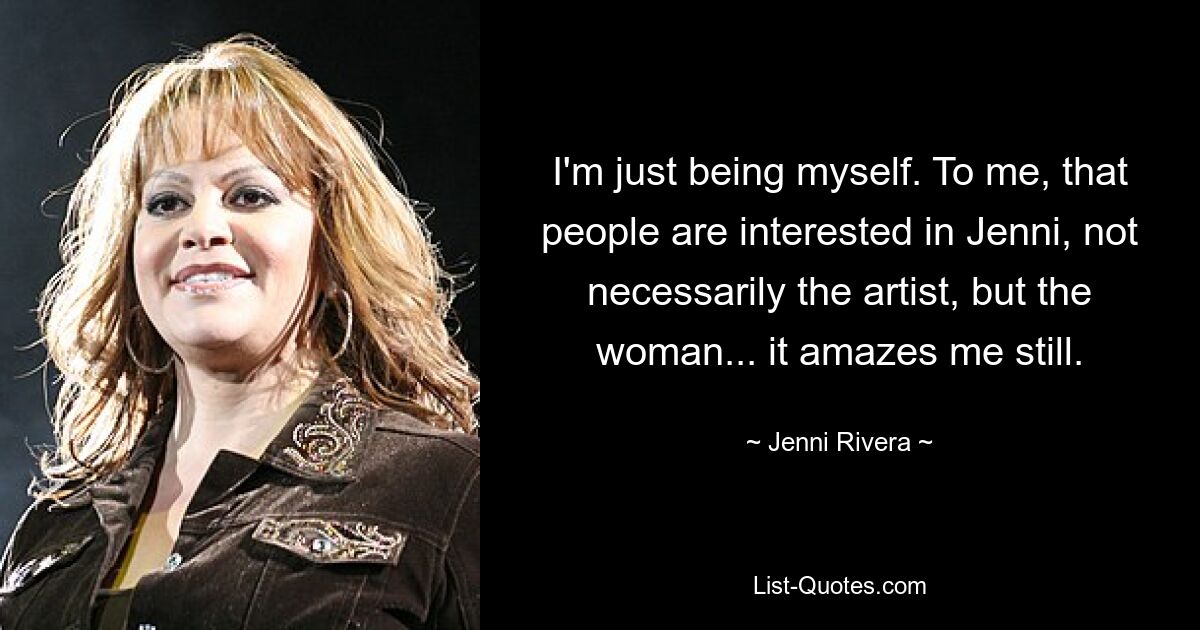 I'm just being myself. To me, that people are interested in Jenni, not necessarily the artist, but the woman... it amazes me still. — © Jenni Rivera