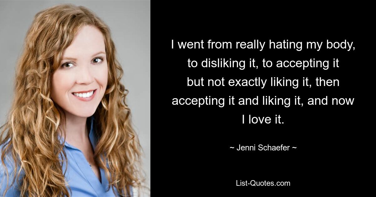 I went from really hating my body, to disliking it, to accepting it but not exactly liking it, then accepting it and liking it, and now I love it. — © Jenni Schaefer