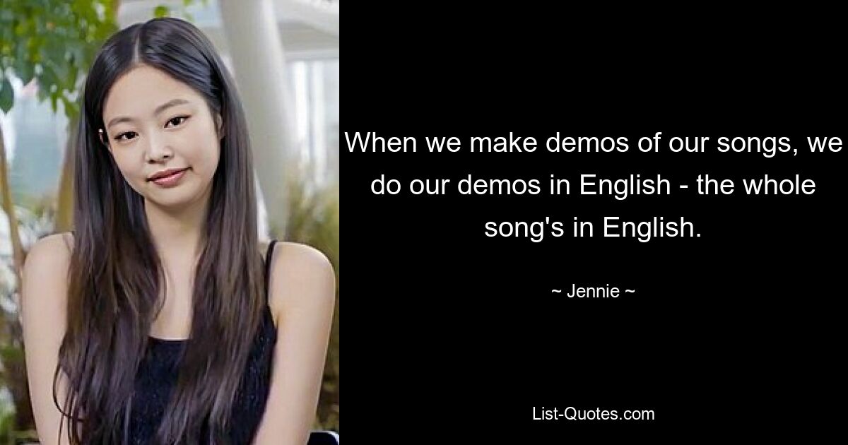 When we make demos of our songs, we do our demos in English - the whole song's in English. — © Jennie