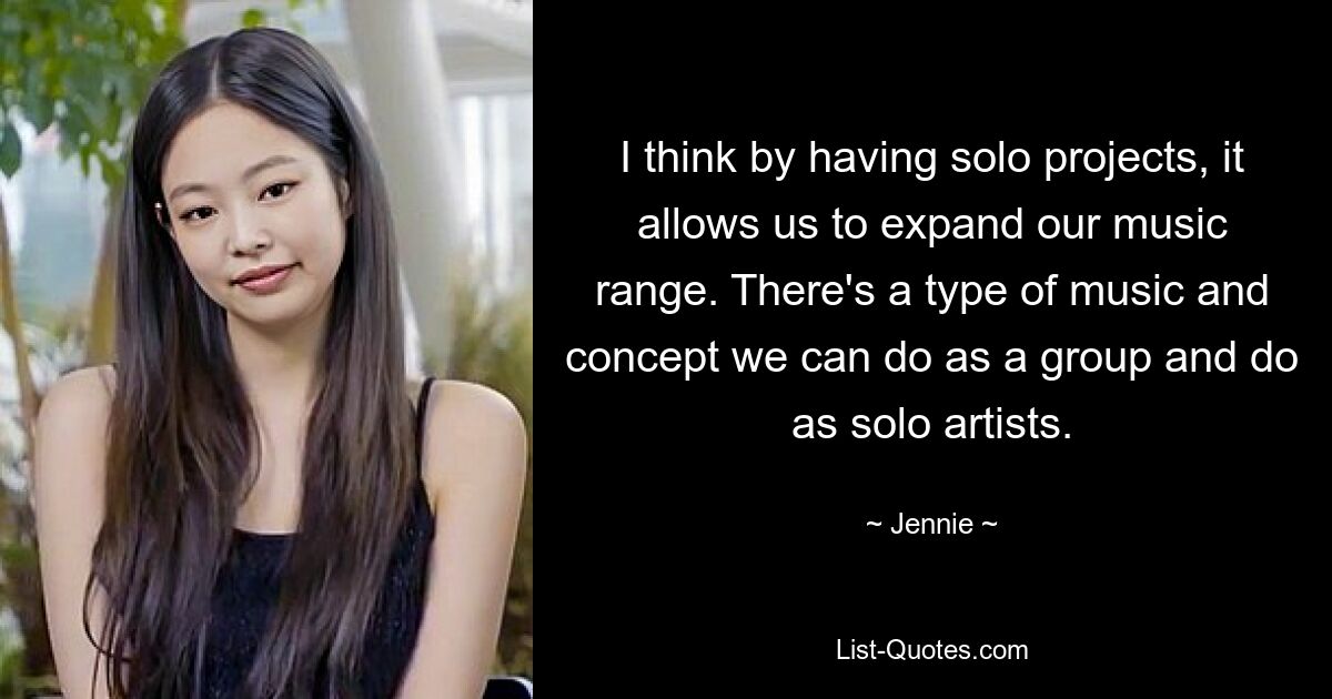 I think by having solo projects, it allows us to expand our music range. There's a type of music and concept we can do as a group and do as solo artists. — © Jennie