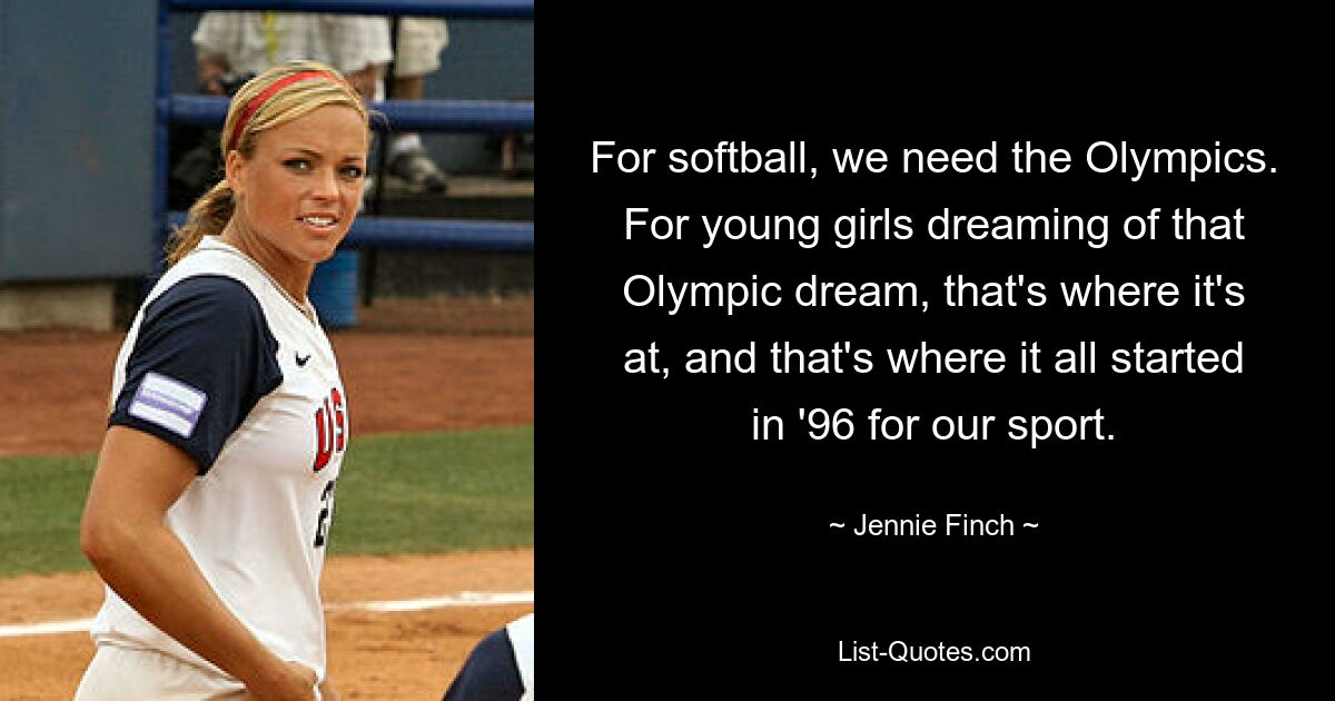 For softball, we need the Olympics. For young girls dreaming of that Olympic dream, that's where it's at, and that's where it all started in '96 for our sport. — © Jennie Finch