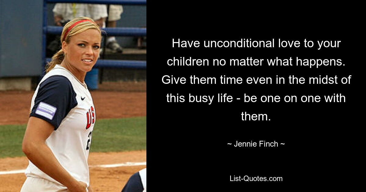 Have unconditional love to your children no matter what happens. Give them time even in the midst of this busy life - be one on one with them. — © Jennie Finch