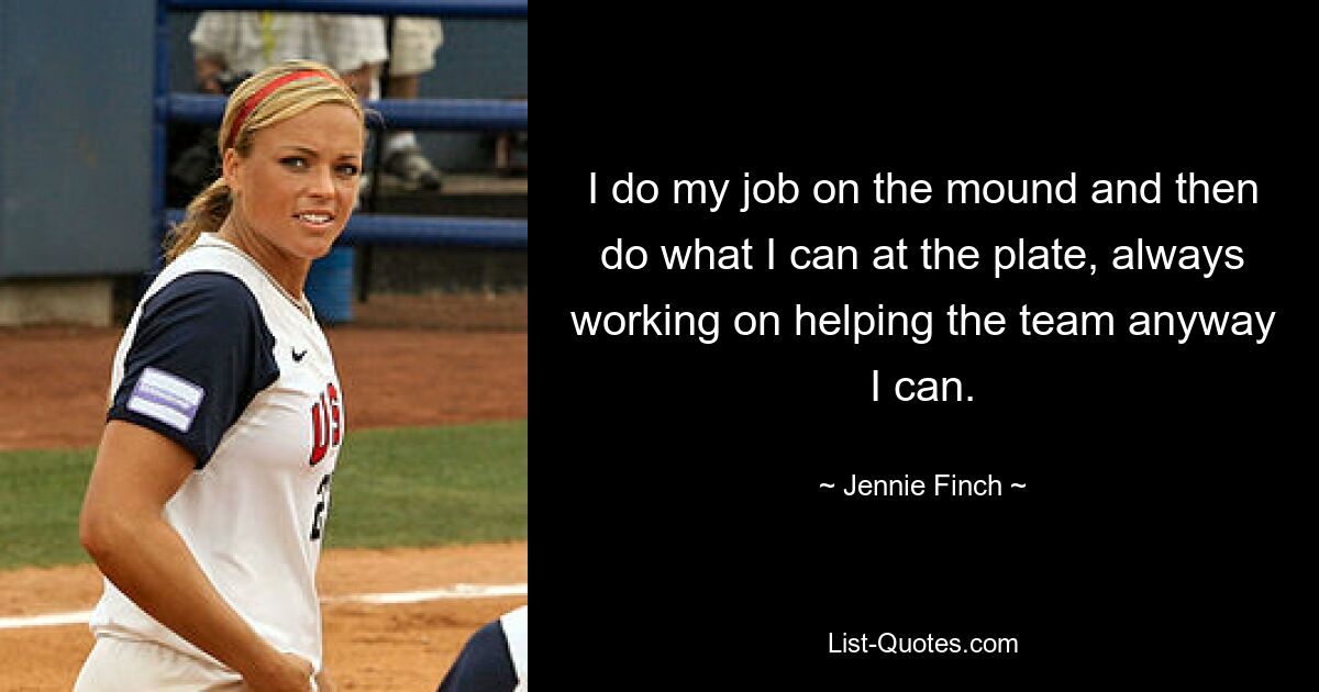 I do my job on the mound and then do what I can at the plate, always working on helping the team anyway I can. — © Jennie Finch