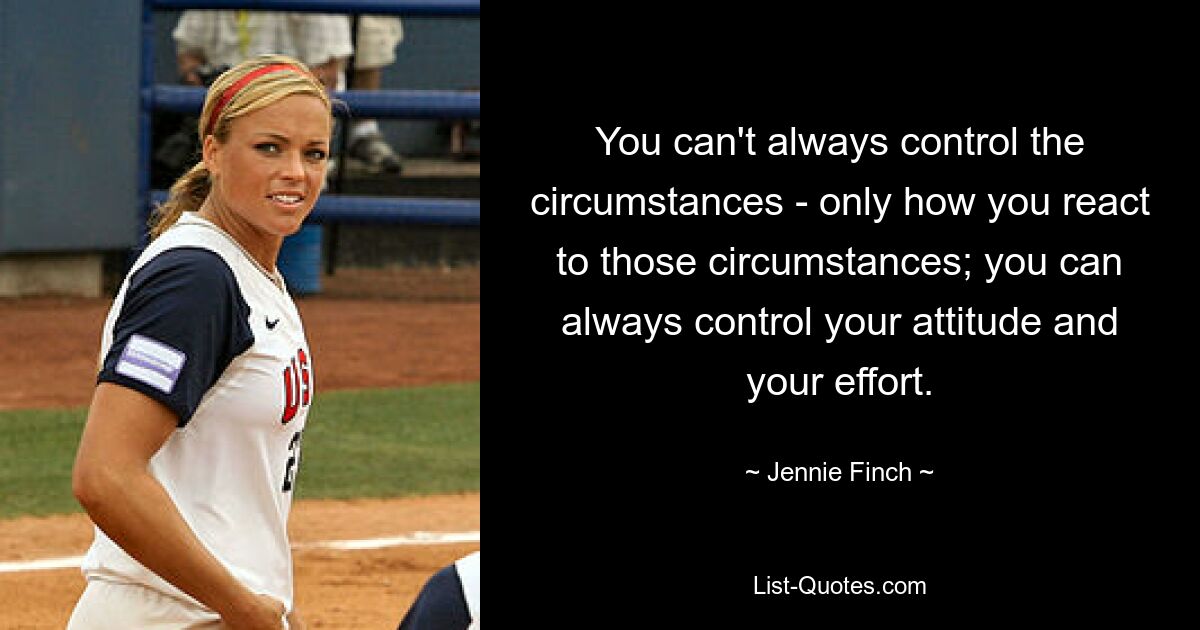 You can't always control the circumstances - only how you react to those circumstances; you can always control your attitude and your effort. — © Jennie Finch