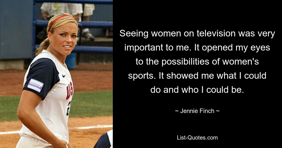 Seeing women on television was very important to me. It opened my eyes to the possibilities of women's sports. It showed me what I could do and who I could be. — © Jennie Finch