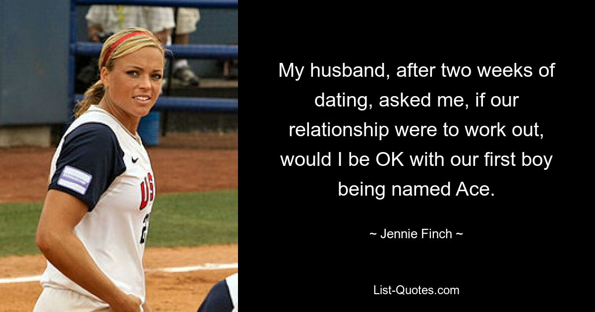 My husband, after two weeks of dating, asked me, if our relationship were to work out, would I be OK with our first boy being named Ace. — © Jennie Finch