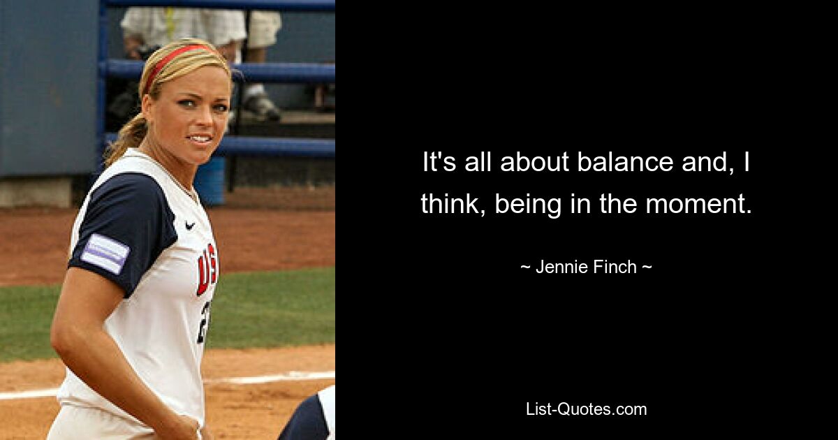 It's all about balance and, I think, being in the moment. — © Jennie Finch